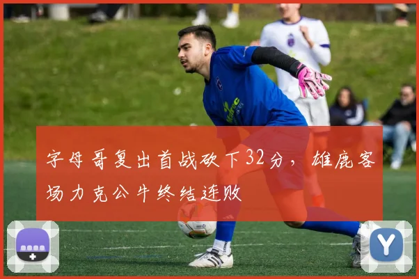 字母哥复出首战砍下32分，雄鹿客场力克公牛终结连败 - 开云APP