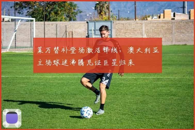 莱万替补登场激活锋线，澳大利亚主场球迷沸腾见证巨星归来 - 开云APP