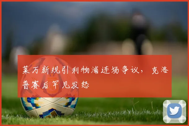 莱万新规引利物浦连场争议，克洛普赛后罕见发怒 - 开云APP