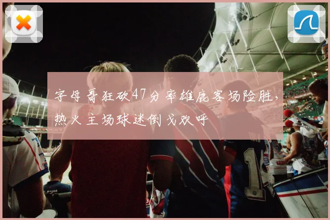 字母哥狂砍47分率雄鹿客场险胜，热火主场球迷倒戈欢呼 - 开云APP