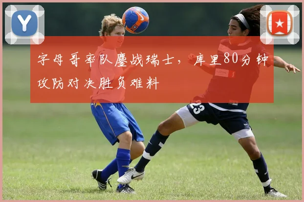 字母哥率队鏖战瑞士，库里80分钟攻防对决胜负难料 - 开云APP