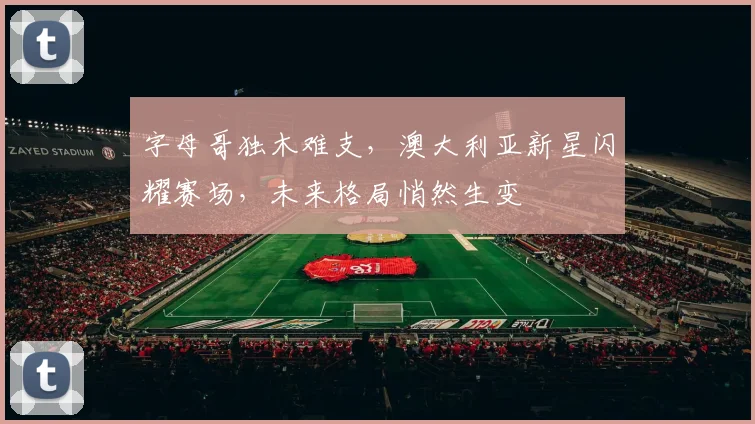 字母哥独木难支，澳大利亚新星闪耀赛场，未来格局悄然生变 - 开云APP